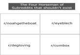 Don't do it... | /r/memes The Four Horseman of Subreddits that shouldn't exist r/noahgetheboat r/eyeblech r/degloving r/cumbox