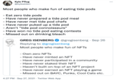 Kyle Pflug @kylealden Most people who make fun of eating tide pods -Eat zero tide pods - Have never prepared a tide pod meal - Have never met tide pod chefs - Have never puked up a tide pod - Aren't "tide pod connoisseurs" · Have won no tide pod eating contests - Missed out on drinking bleach GREG ISENBERG @gregisenberg · Sep 26 Replying to @gregisenberg Most people who make fun of NFTS - Own zero NFTS - Have never minted an NFT - Have never participated in a community - Have never staked their NFT - Haven't built on-top of an NFT project - Have never earned an NFT playing a game - Missed out on BAYC, Punks, Cool Cats etc. 4:27 PM · Sep 27, 2021 · Twitter Web App