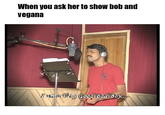 When you ask her to show bob and vegana \I am a Pary Good Bad Boy..