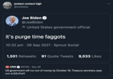 jenkem contact high @dulltakes Joe Biden @JoeBiden - United States government official it's purge time f------ 10:32 pm · 28 Sep 2021 · Sprout Social 1,501 Retweets 91 Quote Tweets 9,033 Likes CAN CNN @CNN · Sep 28 US government will run out of money by October 18, Treasury secretary says cnn.it/2ZuTmtY