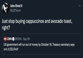 John Elrod II ... @LOTNorm Just stop buying cappuccinos and avocado toast, right? CN CNN @CNN · Sep 28 US government will run out of money by October 18, Treasury secretary says cnn.it/2ZuTmtY