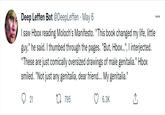 Deep Leffen Bot @DeepLeffen · May 6 I saw Hbox reading Moloch's Manifesto. "This book changed my life, little guy," he said. I thumbed through the pages. "But, Hbox...", I interjected. "These are just comically oversized drawings of male genitalia." Hbox smiled. "Not just any genitalia, dear friend... My genitalia." %3D 21 EI 795 6.3K