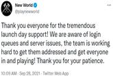 New World @playnewworld Thank you everyone for the tremendous launch day support! We are aware of login queues and server issues, the team is working hard to get them addressed and get everyone in and playing! Thank you for your patience. 10:09 AM - Sep 28, 2021 · Twitter Web App