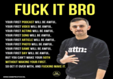 F--- IT BRO YOUR FIRST PODCAST WILL BE AWFUL. YOUR FIRST VIDEO WILL BE AWFUL. YOUR FIRST ACTING WILL BE AWFUL. YOUR FIRST SONG WILL BE AWFUL. YOUR FIRST ARTICLE WILL BE AWFUL. YOUR FIRST PHOTO WILL BE AWFUL. attn: YOUR FIRST GAME WILL BE AWFUL. YOUR FIRST DAY WILL BE AWFUL. BUT YOU CAN'T MAKE YOUR 50TH WITHOUT MAKING YOUR FIRST. SO GET IT OVER WITH, AND F------ MAKE IT. INCOME PROTOCOL @INCOMEPROTOCOL