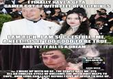 FINALLY HAVE A GFA GAMER GOT GF WITH FEET OF ALL THINGS IAM RICH.IAM SUCCESFULL ME, A NEET! IS ITTOO GOOD TO BE TRUE. AND YET IT ALL ISA DREAM. Damaged THIS MEME WAS MADE BY GANG WEED I WAKE UP WITH NO GETHE PEOPLE HATE ME ITS ALL AN ENDLESS CYCLE OF B-------, THE WEED ONLY HELPS TO COPE.HOW LONG CANI LAST BEFORE I GIVE UP.NEVER TO RISE UP.