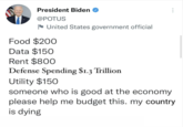 President Biden @POTUS N United States government official Food $200 Data $150 Rent $800 Defense Spending $1.3 Trillion Utility $150 someone who is good at the economy please help me budget this. my country is dying