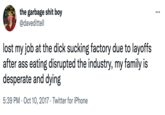 The Ass Eating Industry ITALIN DENON the garbage s--- boy @davedittell ... lost my job at the d--- sucking factory due to layoffs after ass eating disrupted the industry, my family is desperate and dying 5:39 PM · Oct 10, 2017 · Twitter for iPhone