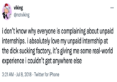 Strong Connections viking @notviking ... i don't know why everyone is complaining about unpaid internships. i absolutely love my unpaid internship at the d--- sucking factory, it's giving me some real-world experience i couldn't get anywhere else 3:21 AM · Jul 8, 2018 · Twitter for iPhone