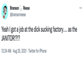 ruh roh Branson Reese @bransonreese Yeah I got a job at the d--- sucking factory.... as the JANITOR!?!? 12:24 AM · Aug 25, 2021 · Twitter for iPhone