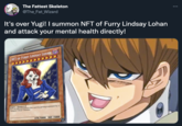 The Fattest Skeleton @The_Fat_Wizard ... It's over Yugi! I summon NFT of Furry Lindsay Lohan and attack your mental health directly! NFT OF FURRY LINDSAY LOHAN [NFT/EFFECT] You can Special Summon this card by getting scammed by a "Vampiric Ghoul" monster. ATK/5000 DEF /5000 9WERE ALL DEAD, ITS OVER, THE HUMAN RACE HAS FAILED V