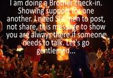I am doing a Brother check-in. Showing support for one another. I need SIX men to post, not share, this message to show you are always there if someone needs to talk. Let's go gentlemen...