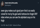 insane clown johnny pesky @doinkpatrol ... owen gray makes such good p--- that is so easily ruined for me by his god awful tattoos bro forget ANY video where you can see the alphabet soup on his thigh 10:41 PM · Mar 27, 2020 · Twitter for iPhone