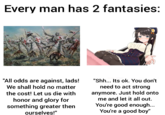 Every man has 2 fantasies: "All odds are against, lads! We shall hold no matter "Shh... Its ok. You don't need to act strong the cost! Let us die with honor and glory for something greater then anymore. Just hold onto me and let it all out. You're good enough... You're a good boy" ourselves!"