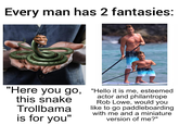 Every man has 2 fantasies: SLAFTE "Here you go, this snake Trollbama is for you" "Hello it is me, esteemed actor and philantrope Rob Lowe, would you like to go paddleboarding with me and a miniature version of me?"