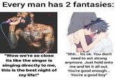 Every man has 2 fantasies: "Shh... Its ok. You don't "Wow we're so close need to act strong its like the singer is singing directly to me, this is the best night of anymore. Just hold onto me and let it all out. You're good enough... You're a good boy" my life!"