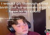 i would go through child birth just so women didn’'t have to if i could btw i'm 6 ft and i have tattoos