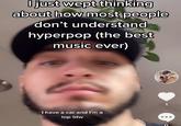 O just wept thinking about how most people don't understand hyperpop (the best music ever) 1 I have a car and I'm a top btw
