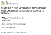 Cyber @DumbassOnTwiter ... THATS RIGHT, THE METS BABY!!! METS LETS GO METS CMON BABY METS LETS GO BABY METS CMON M Cyber @DumbassOnTwiter · Oct 4 wait h-------- Goku is trending with smash, its a sign this could only mean... 9:05 PM · Oct 4, 2021 · Twitter Web App