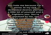 You hate me because l'm a mirror. In my sick, demented desires you see a little bit of yourself and it frightens you. You're repulsed by me, not because l've violated social norms of behavior, but because deep down, you're afraid of becoming just as worthless and shallow as I amAtıleast I'mibold enough to not hide what I 870 96 @thedeegmeister 08-09 am.