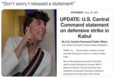 bennydrama "Don't worry I released a statement" STATEMENT | Aug. 29, 2021 UPDATE: U.S. Central Command statement on defensive strike in Kabul By U.S. Central Command Public Affairs U.S. Central Command Communication Integration TAMPA, Fla. - We are aware of reports of civilian casualties following our strike on a vehicle in Kabul today. We are still assessing the results of this strike, which we know disrupted an imminent ISIS-K threat to the airport. We know that there were substantial and powerful subsequent explosions resulting from the destruction of the vehicle,