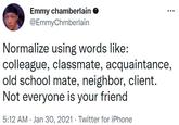 Emmy chamberlain O @EmmyChmberlain Normalize using words like: colleague, classmate, acquaintance, old school mate, neighbor, client. Not everyone is your friend 5:12 AM · Jan 30, 2021 · Twitter for iPhone