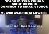 your politics bore me TEACHER:TWO THINGS MUST COME IN CONTACT TO MAKE A FORCE. ME WHO WATCHED STAR WARS: your politics bore me imgflip.com