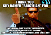THANK YOU, GUY NAMED "BRAZILIAN" FOR EXI FOR SHARING THIS "USEFUL" INFORMATION ABOUT YOUR "IMPORTANT" COUNTRY, BUTI SEEM TO FAIL FINDING SOMEONE WHO CARES THO