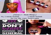 [Verse 1 - Nicki Minaj:] I never f----- On my life, man, f---'s sake Yo, I never f----- MY ANACONDA DON'T WANT NONE IN GENERAL
