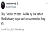 Dana Schwartz @DanaSchwartzzz Okay l've slept on it and I feel like my final bad art friend takeaway is: you can't sue someone into liking you. 10:24 AM · Oct 6, 2021 · Twitter Web App