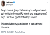 Hank Green @hankgreen Do you have a group chat where you and your friends self-indulgiantly mock IRL friends and acquaintances? Hey! That's not typical or healthy! Stop it! This concludes my participation in bad art friend discourse. 3:52 PM · Oct 10, 2021 · Twitter for iPhone