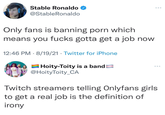 Stable Ronaldo @StableRonaldo Only fans is banning p--- which means you f---- gotta get a job now 12:46 PM · 8/19/21 · Twitter for iPhone AHoity-Toity is a band @HoityToity_CA Twitch streamers telling Onlyfans girls to get a real job is the definition of irony