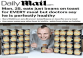 Daily Mail.om Man, 25, eats just beans on toast for EVERY meal but doctors say he is perfectly healthy •Gary Watkinson eats Branston baked beans on toast for every meal • Has never eaten any other food in his life - aside from chips on holiday astu firan Erat Inst BAKE BEANS stanstba BAKED BAKED BAKED SAKED SEANS BEANE BEANS BEANS BAKE BAKE BEAM BAKED BEANS BEAN tra tamta SAKED KED DEANSEANSAEANS LEANS tras BAHE ndro Banson BAKE BEARS RAKED REANS BAKE BEAR AKED BAKED DAKE BEFNS AAKED BEANS nson BAKED BAKED BEANSREAKE trunded BAKED BEANS BAKED BEANS BAHED BEANS BAKED SEANS ater ato SAKED EANS Hun BALE REAM BAKD MVED FONG rsbe BAKED BAKEAKED DEAUS EANS BAVED BAKED BELNSA BEANS Andrew McCaren/rossparry.co.uk COOCO