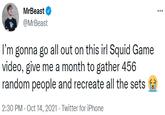 MrBeast ... @MrBeast I'm gonna go all out on this irl Squid Game video, give me a month to gather 456 random people and recreate all the sets 2:30 PM - Oct 14, 2021 · Twitter for iPhone