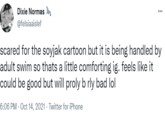 Dixie Normas @felsiaaislef scared for the soyjak cartoon but it is being handled by adult swim so thats a little comforting ig. feels like it could be good but will proly b rly bad lol 6:06 PM - Oct 14, 2021 · Twitter for iPhone