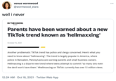 venus wormwood ... @wormwood stars well i never IN THE KNOW. by yahoo Parents have been warned about a new TikTok trend known as 'hellmaxxing' October 15, 2021 Another problematic TikTok trend has police and clergy concerned. Here's what you need to know about "hellmaxxing". The trend is largely popular in America, where police in Bensalem, Pennsylvania are warning parents and small business owners. Hellmaxxing is a bizarre new trend where teens attempt to commit "so many sins even the devil won't have them." #hellmaxxing on TikTok currently has over 1.1 million views. 12:24 AM · Oct 18, 2021 · Twitter Web App