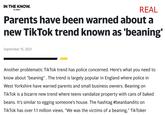 IN THE KNOW. REAL by yahoo! Parents have been warned about a new TikTok trend known as 'beaning' September 15, 2021 Another problematic TikTok trend has police concerned. Here's what you need to know about "beaning". The trend is largely popular in England where police in West Yorkshire have warned parents and small business owners. Beaning on TikTok is a bizarre new trend where teens vandalize property with cans of baked beans. It's similar to egging someone's house. The hashtag #beanbandits on TikTok has over 1.1 million views. "We was the victims of a beaning," TikToker