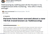literary agent needing jerk @rajandelman ... Hellmaxxing by walking past all the houses in my neighborhood while muttering, "the wife in there, awooga" venus wormwood @wormwood_stars · Oct 18 well i never IN THE KNOW. by yahoo Parents have been warned about a new TikTok trend known as 'hellmaxxing' October 15, 2021 Another problematic TikTok trend has police and clergy concerned. Here's what you need to know about "hellmaxxing". The trend is largely popular in America, where police in Bensalem, Pennsylvania are warning parents and small business owners. Hellmaxxing is a bizarre new trend where teens attempt to commit "so many sins even the devil won't have them." #hellmaxxing on TikTok currently has over 1.1 million views.