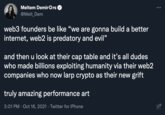 Web3 meme Meltem DemirOrs @Melt_Dem web3 founders be like "we are gonna build a better internet, web2 is predatory and evil" and then u look at their cap table and it's all dudes who made billions exploiting humanity via their web2 companies who now larp crypto as their new grift truly amazing performance art 3:01 PM · Oct 16, 2021 · Twitter for iPhone