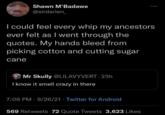 Shawn M'Badawe @sirdarien_ I could feel every whip my ancestors ever felt as I went through the quotes. My hands bleed from picking cotton and cutting sugar cane Mr Skully @LILAVYVERT · 23h I know it smell crazy in there 7:06 PM · 9/26/21 · Twitter for Android 569 Retweets 72 Quote Tweets 3,623 Likes