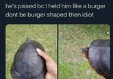 he's p----- bc I held him like a burger dont be burger shaped then idiot