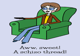 Aww, sweet! A schizo thread!