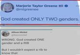 Marjorie Taylor Greene @mtgreenee God created ONLY TWO genders. Allison Mickel @llisonmickel WRONG. God created ONE gender and a RIB But I wouldn't expect a rib to know that