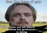 Gus the type of guy Who while his girlfriend is dying o Goes out for beers