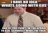 I HAVE NO IDEA WHATS GOING WITH GUS AND AT THIS POINT I'M TOO AFRAID TO ASK. SERIOUSLY. WHAT THE F---. imgflip.com