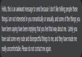 Hello, this is an awkward message to send because I don't like telling people these things.l am not interested in you romantically or sexually, and some of the things you have been saying have been implying that you feel that way about me. Lately you have said some very rude and disrespectful things to me, and they have made me really uncomfortable. Please do not contact me again.