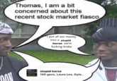 i put all our money into a stupid horse we're broke Thomas, I am a bit concerned about this recent stock market fiasco I put all our money into a stupid horse we're f------ broke stupid horse 100 gecs, Laura Les, Dyla...