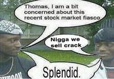 we sell crack Thomas, I am a bit concerned about this recent stock market fiasco N---- we sell crack Splendid.