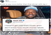 BiG 4 @Nolimit_Taren05 ... 500k is way more better than that dinner with Jay z SAY CHEES Meek Mill O @MeekMill i haven't get paid from music and i don't know how much money labels make off me!!!! I need lawyers asap!!!