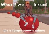 What if we kissed On a Target cement sphere