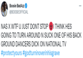 Boosie BadAzz @BOOSIEOFFICIAL NAS X W-- U JUST DONT STOP OI THINK HES GOING TO TURN AROUND N SUCK ONE OF HIS BACK GROUND DANCERS D--- ON NATIONAL TV #protectyours #godturninoverinhisgrave